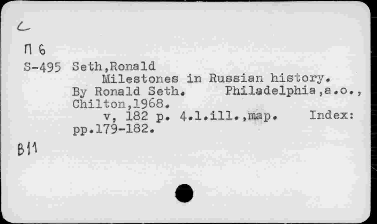 ﻿n G
S-495 Seth,Ronald
Milestones in Russian history.
By Ronald Seth. Philadelphia,a.o., Chilton,1968.
v, 182 p. 4«l»iH* »map« Index: pp.179-182.